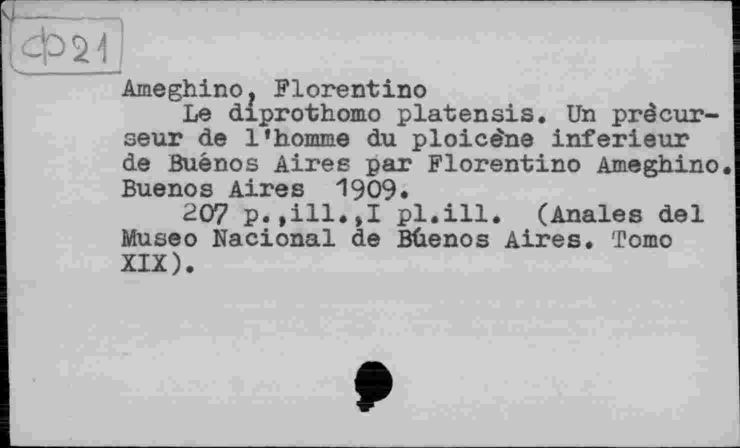 ﻿AmeghinOj Florentino
Le diprothomo platensis. Un précurseur de l’homme du ploicéne inferieur de Buenos Aires par Florentino Ameghino Buenos Aires 1909.
207 p.,ill.,I pl.ill. (Anales del Museo Nacional de Bûenos Aires. To mo XIX).